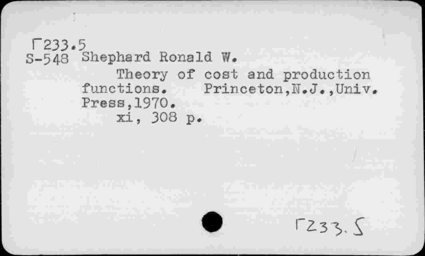 ﻿F233.5
8-548 Shephard. Ronald W.
Theory of cost and production functions. Princeton,H.J.,Univ. Press,1970.
xi, 308 p.
A